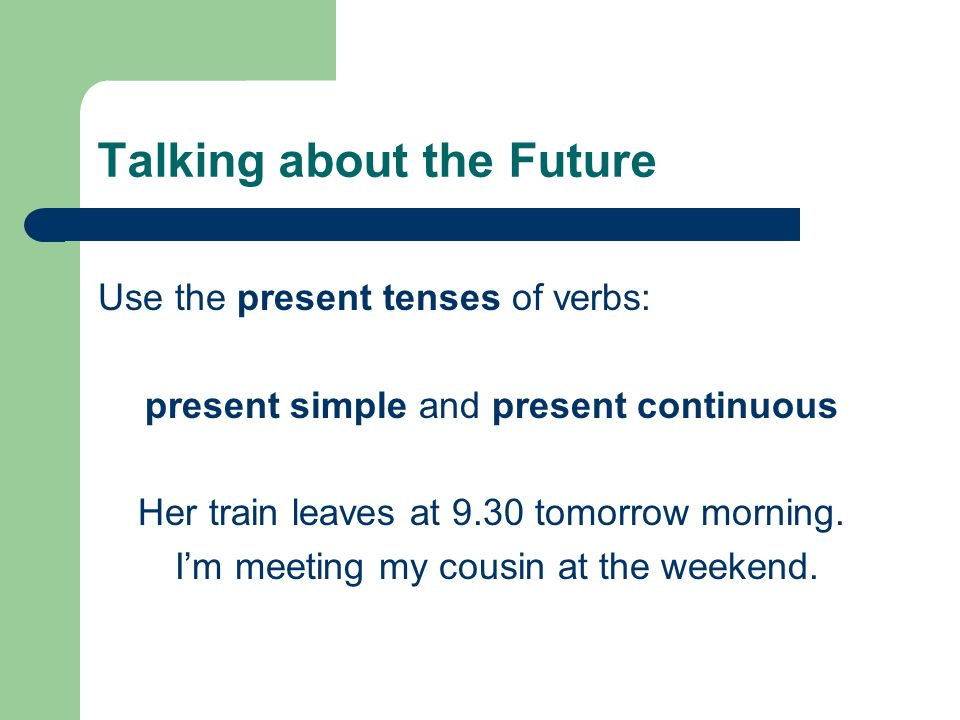 Talking about the Future Use the present tenses of verbs: present simple and present continuous Her train leaves at 9.30 tomorrow morning.