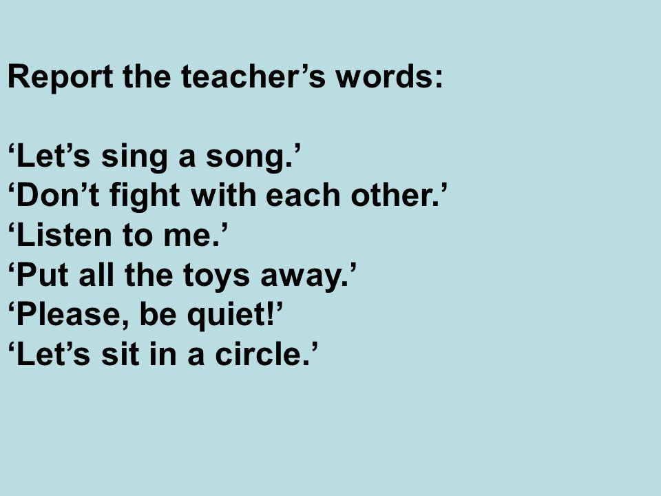 Report the teacher’s words: ‘Let’s sing a song.’ ‘Don’t fight with each other.’ ‘Listen to me.’ ‘Put all the toys away.’ ‘Please, be quiet!’ ‘Let’s sit in a circle.’