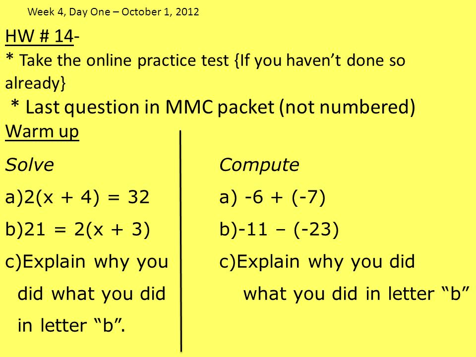 HW # 14- * Take the online practice test {If you haven’t done so already} * Last question in MMC packet (not numbered) Warm up SolveCompute a)2(x + 4) = 32a) -6 + (-7) b)21 = 2(x + 3)b)-11 – (-23) c)Explain why youc)Explain why you did did what you didwhat you did in letter b in letter b .