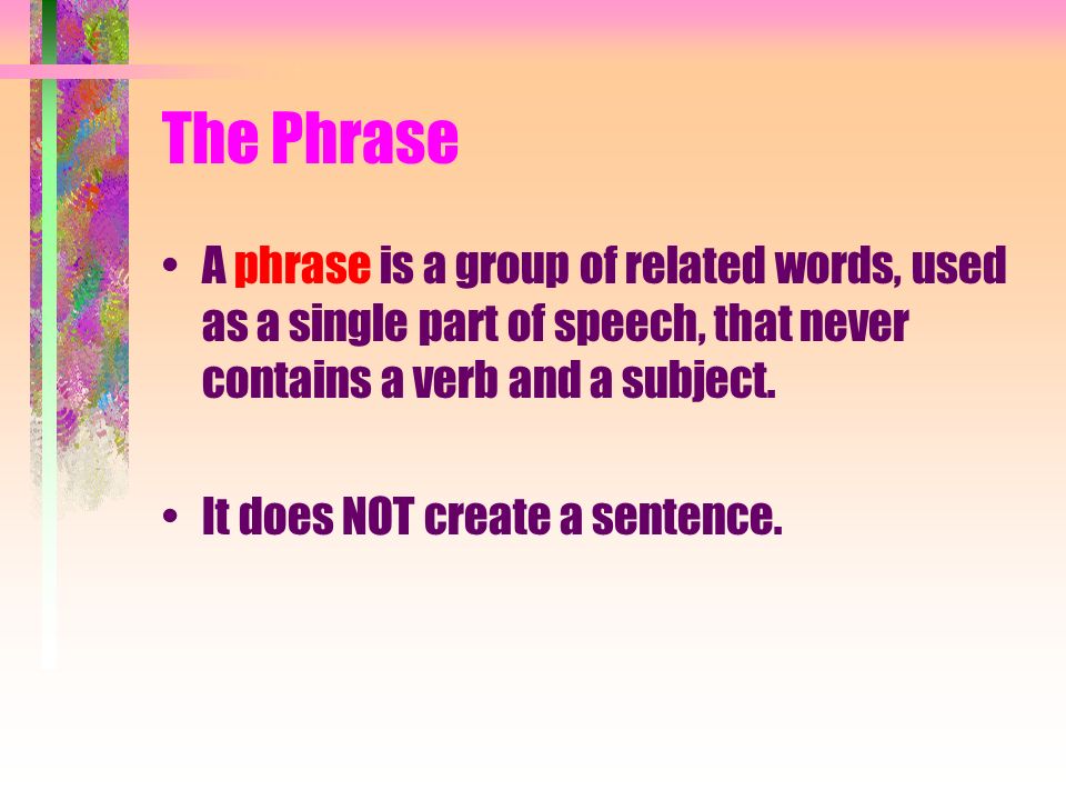 The Phrase A phrase is a group of related words, used as a single part of speech, that never contains a verb and a subject.