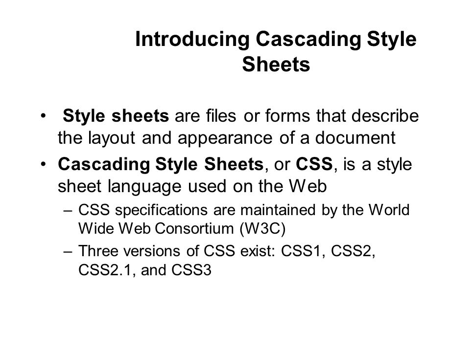 Introducing Cascading Style Sheets Style sheets are files or forms that describe the layout and appearance of a document Cascading Style Sheets, or CSS, is a style sheet language used on the Web –CSS specifications are maintained by the World Wide Web Consortium (W3C) –Three versions of CSS exist: CSS1, CSS2, CSS2.1, and CSS3
