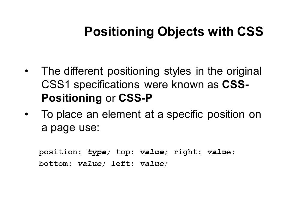 Positioning Objects with CSS The different positioning styles in the original CSS1 specifications were known as CSS- Positioning or CSS-P To place an element at a specific position on a page use: position: type; top: value; right: value; bottom: value; left: value;