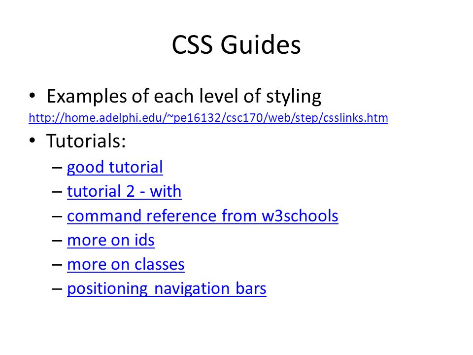 CSS Guides Examples of each level of styling   Tutorials: – good tutorial good tutorial – tutorial 2 - with tutorial 2 - with – command reference from w3schools command reference from w3schools – more on ids more on ids – more on classes more on classes – positioning navigation bars positioning navigation bars