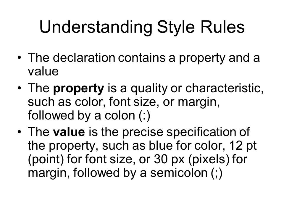 Understanding Style Rules The declaration contains a property and a value The property is a quality or characteristic, such as color, font size, or margin, followed by a colon (:) The value is the precise specification of the property, such as blue for color, 12 pt (point) for font size, or 30 px (pixels) for margin, followed by a semicolon (;)