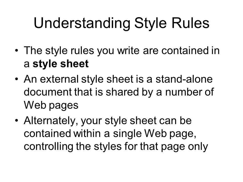 Understanding Style Rules The style rules you write are contained in a style sheet An external style sheet is a stand-alone document that is shared by a number of Web pages Alternately, your style sheet can be contained within a single Web page, controlling the styles for that page only