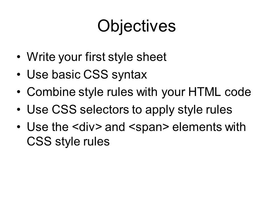 Objectives Write your first style sheet Use basic CSS syntax Combine style rules with your HTML code Use CSS selectors to apply style rules Use the and elements with CSS style rules