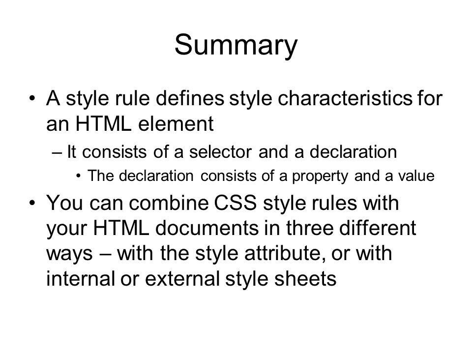 Summary A style rule defines style characteristics for an HTML element –It consists of a selector and a declaration The declaration consists of a property and a value You can combine CSS style rules with your HTML documents in three different ways – with the style attribute, or with internal or external style sheets