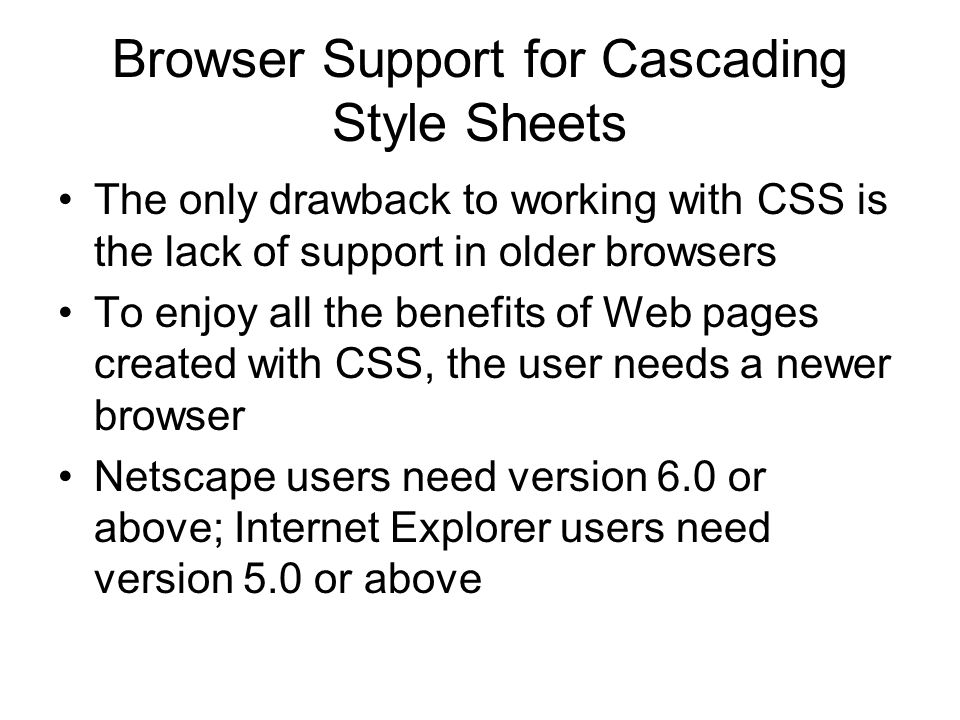 Browser Support for Cascading Style Sheets The only drawback to working with CSS is the lack of support in older browsers To enjoy all the benefits of Web pages created with CSS, the user needs a newer browser Netscape users need version 6.0 or above; Internet Explorer users need version 5.0 or above