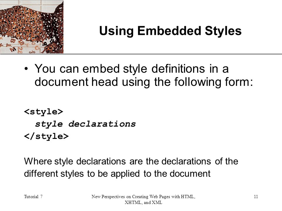 XP Tutorial 7New Perspectives on Creating Web Pages with HTML, XHTML, and XML 11 Using Embedded Styles You can embed style definitions in a document head using the following form: style declarations Where style declarations are the declarations of the different styles to be applied to the document