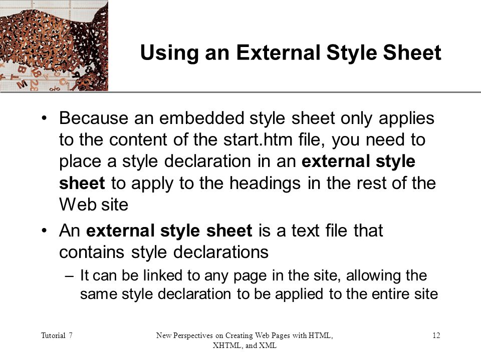 XP Tutorial 7New Perspectives on Creating Web Pages with HTML, XHTML, and XML 12 Using an External Style Sheet Because an embedded style sheet only applies to the content of the start.htm file, you need to place a style declaration in an external style sheet to apply to the headings in the rest of the Web site An external style sheet is a text file that contains style declarations –It can be linked to any page in the site, allowing the same style declaration to be applied to the entire site