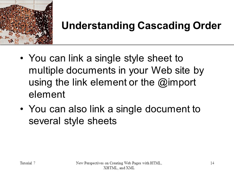 XP Tutorial 7New Perspectives on Creating Web Pages with HTML, XHTML, and XML 14 Understanding Cascading Order You can link a single style sheet to multiple documents in your Web site by using the link element or element You can also link a single document to several style sheets