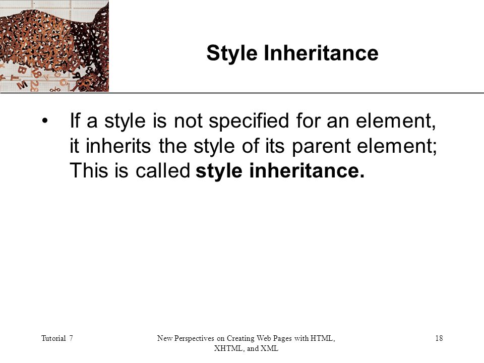 XP Tutorial 7New Perspectives on Creating Web Pages with HTML, XHTML, and XML 18 Style Inheritance If a style is not specified for an element, it inherits the style of its parent element; This is called style inheritance.