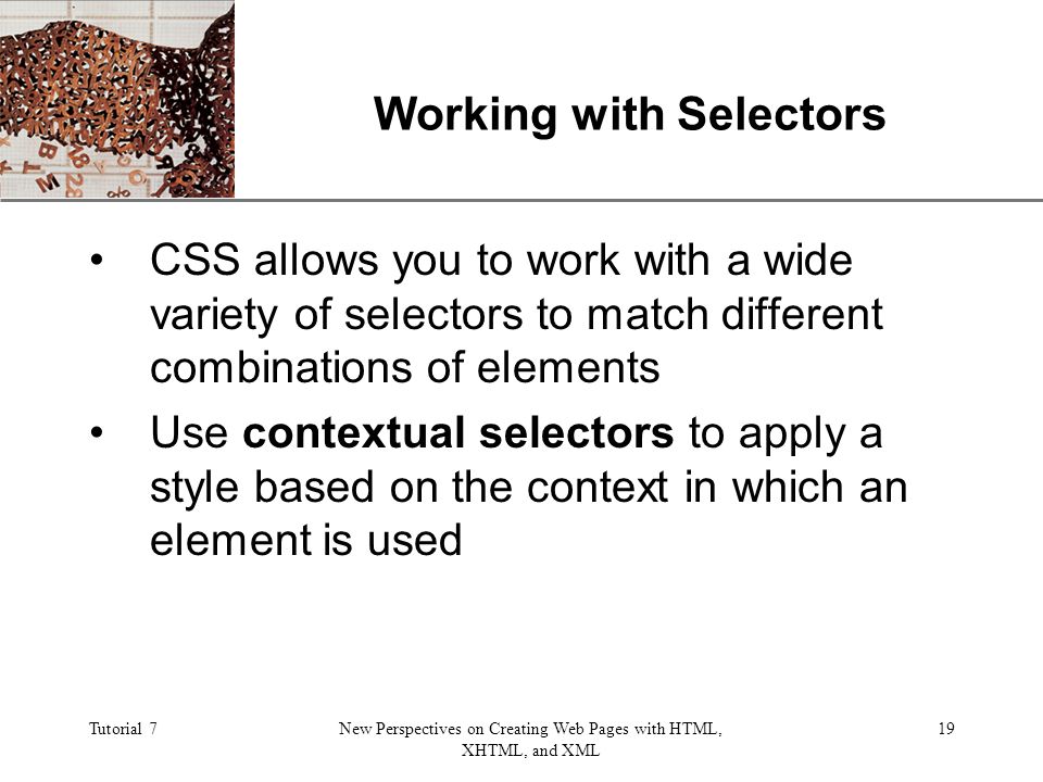 XP Tutorial 7New Perspectives on Creating Web Pages with HTML, XHTML, and XML 19 Working with Selectors CSS allows you to work with a wide variety of selectors to match different combinations of elements Use contextual selectors to apply a style based on the context in which an element is used