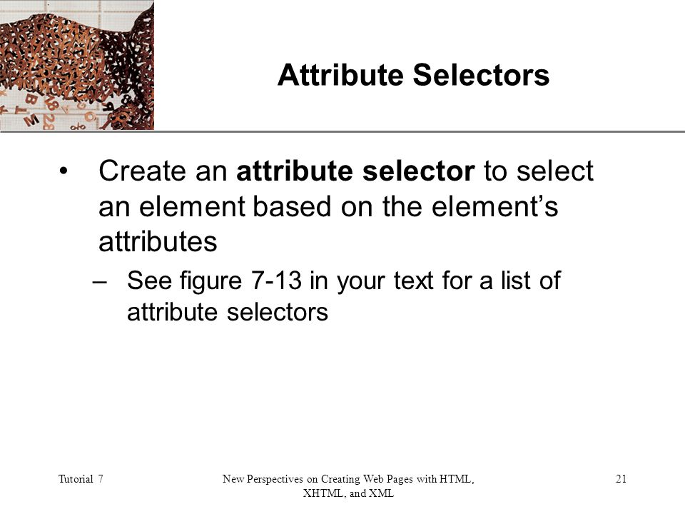 XP Tutorial 7New Perspectives on Creating Web Pages with HTML, XHTML, and XML 21 Attribute Selectors Create an attribute selector to select an element based on the element’s attributes –See figure 7-13 in your text for a list of attribute selectors