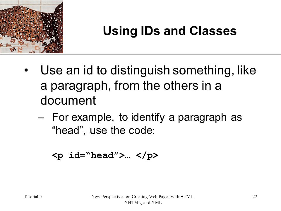 XP Tutorial 7New Perspectives on Creating Web Pages with HTML, XHTML, and XML 22 Using IDs and Classes Use an id to distinguish something, like a paragraph, from the others in a document –For example, to identify a paragraph as head , use the code : …