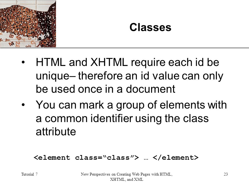 XP Tutorial 7New Perspectives on Creating Web Pages with HTML, XHTML, and XML 23 Classes HTML and XHTML require each id be unique– therefore an id value can only be used once in a document You can mark a group of elements with a common identifier using the class attribute …