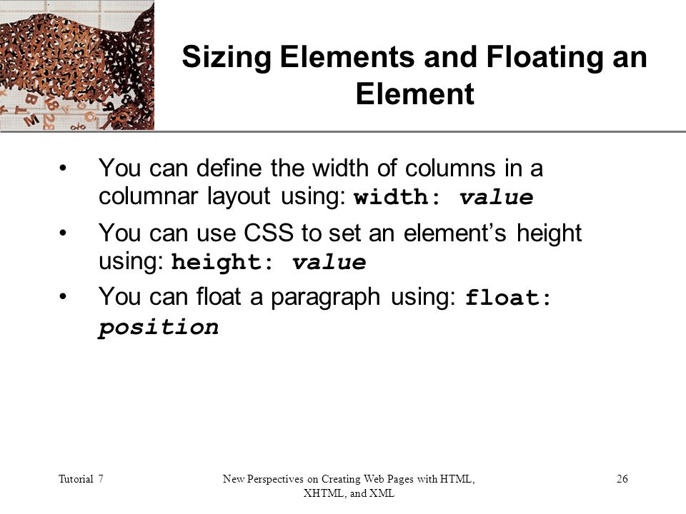 XP Tutorial 7New Perspectives on Creating Web Pages with HTML, XHTML, and XML 26 Sizing Elements and Floating an Element You can define the width of columns in a columnar layout using: width: value You can use CSS to set an element’s height using: height: value You can float a paragraph using: float: position