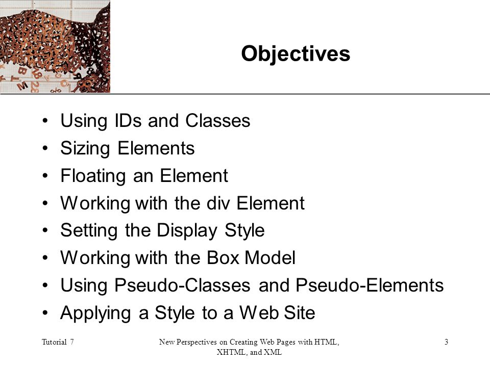 XP Tutorial 7New Perspectives on Creating Web Pages with HTML, XHTML, and XML 3 Objectives Using IDs and Classes Sizing Elements Floating an Element Working with the div Element Setting the Display Style Working with the Box Model Using Pseudo-Classes and Pseudo-Elements Applying a Style to a Web Site