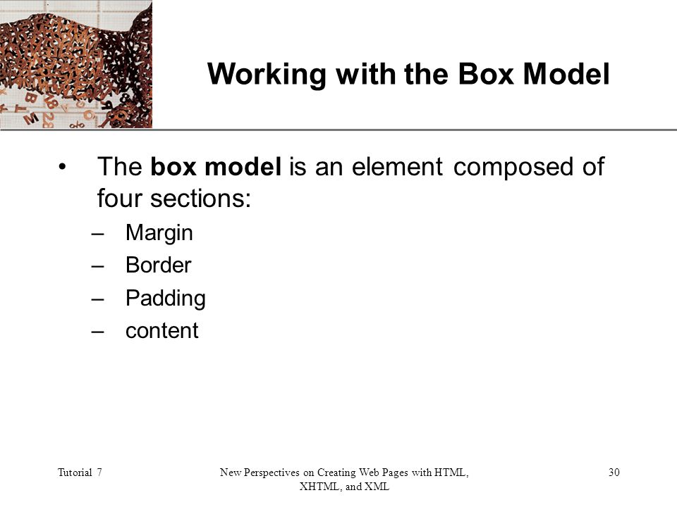 XP Tutorial 7New Perspectives on Creating Web Pages with HTML, XHTML, and XML 30 Working with the Box Model The box model is an element composed of four sections: –Margin –Border –Padding –content