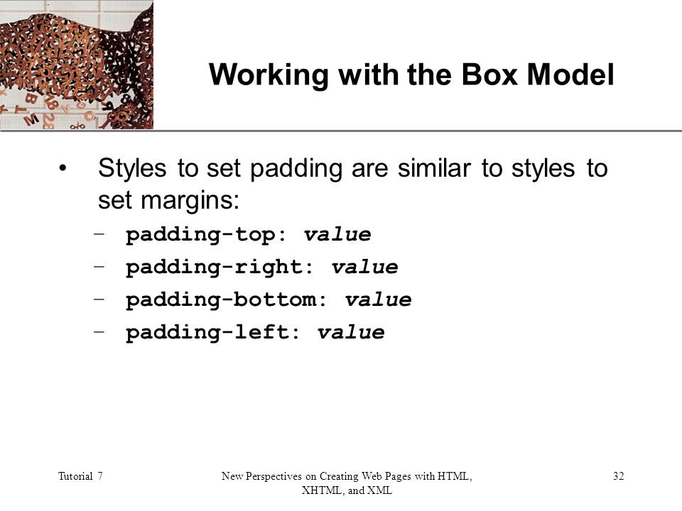 XP Tutorial 7New Perspectives on Creating Web Pages with HTML, XHTML, and XML 32 Working with the Box Model Styles to set padding are similar to styles to set margins: –padding-top: value –padding-right: value –padding-bottom: value –padding-left: value