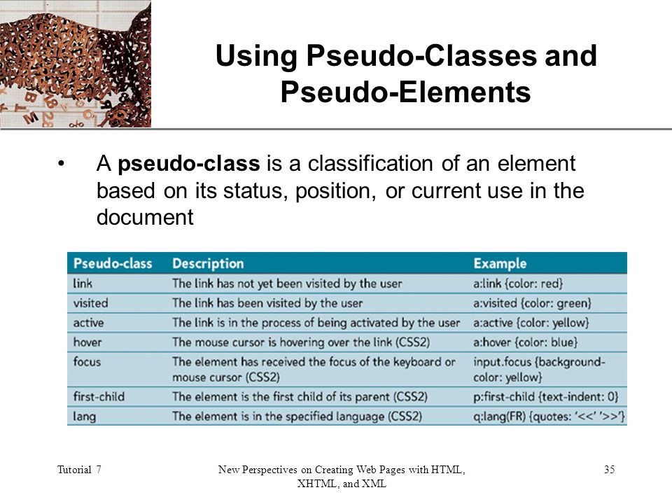 XP Tutorial 7New Perspectives on Creating Web Pages with HTML, XHTML, and XML 35 Using Pseudo-Classes and Pseudo-Elements A pseudo-class is a classification of an element based on its status, position, or current use in the document