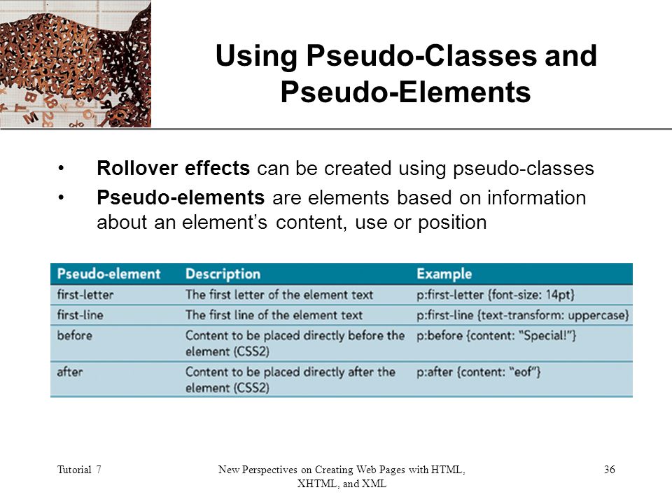 XP Tutorial 7New Perspectives on Creating Web Pages with HTML, XHTML, and XML 36 Using Pseudo-Classes and Pseudo-Elements Rollover effects can be created using pseudo-classes Pseudo-elements are elements based on information about an element’s content, use or position