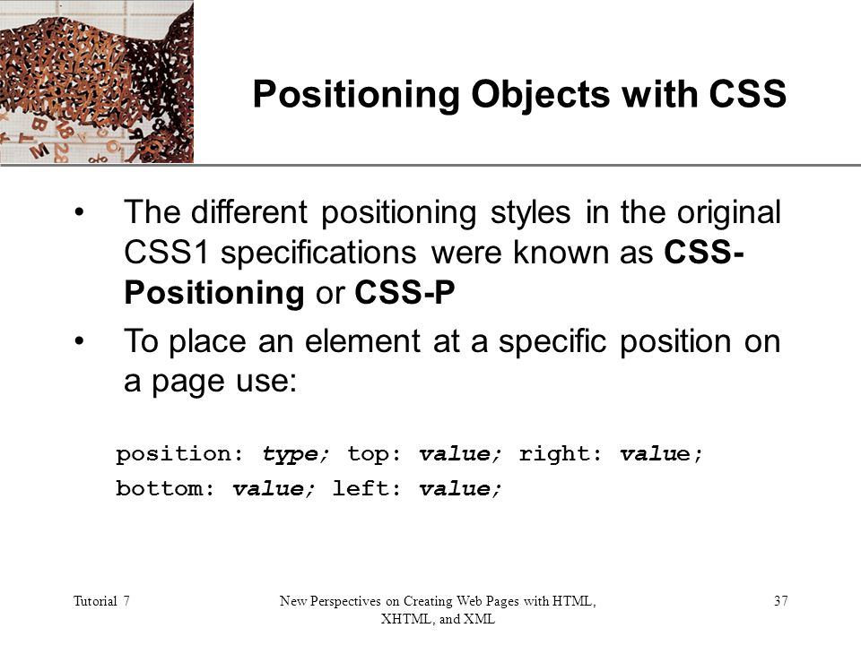XP Tutorial 7New Perspectives on Creating Web Pages with HTML, XHTML, and XML 37 Positioning Objects with CSS The different positioning styles in the original CSS1 specifications were known as CSS- Positioning or CSS-P To place an element at a specific position on a page use: position: type; top: value; right: value; bottom: value; left: value;
