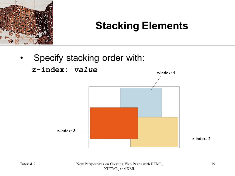 XP Tutorial 7New Perspectives on Creating Web Pages with HTML, XHTML, and XML 39 Stacking Elements Specify stacking order with: z-index: value z-index: 3 z-index: 1 z-index: 2