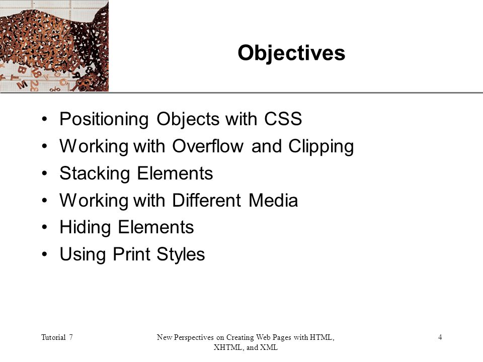 XP Tutorial 7New Perspectives on Creating Web Pages with HTML, XHTML, and XML 4 Objectives Positioning Objects with CSS Working with Overflow and Clipping Stacking Elements Working with Different Media Hiding Elements Using Print Styles
