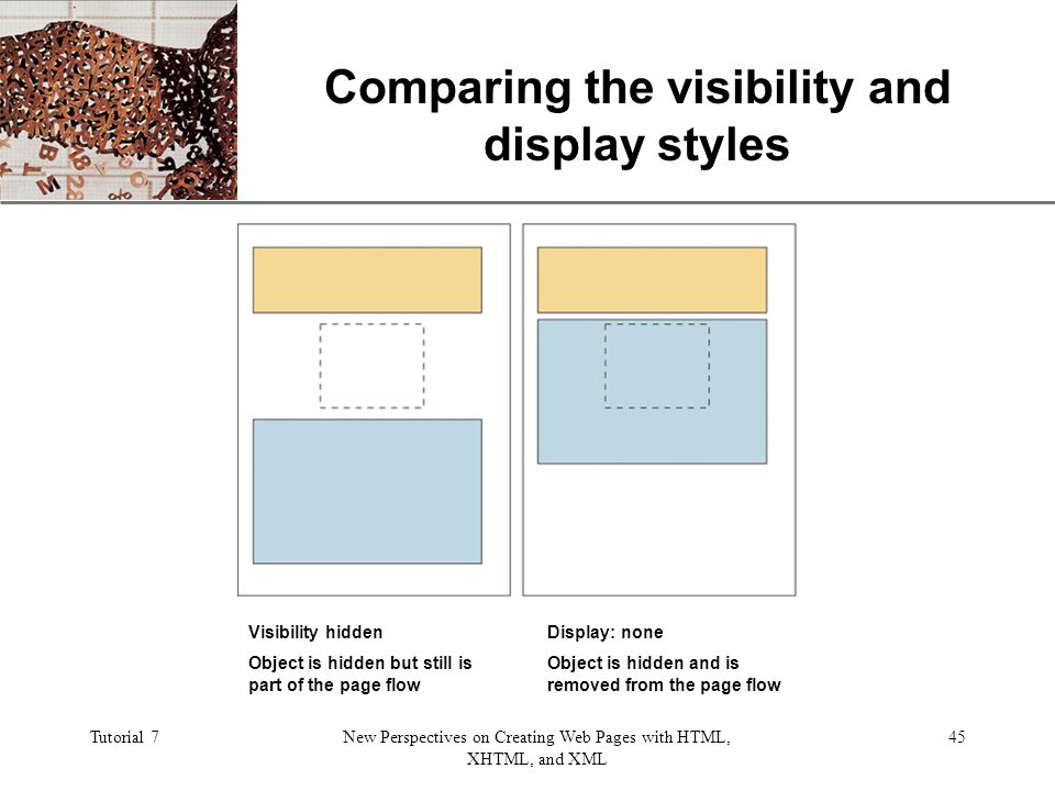 XP Tutorial 7New Perspectives on Creating Web Pages with HTML, XHTML, and XML 45 Comparing the visibility and display styles Visibility hidden Object is hidden but still is part of the page flow Display: none Object is hidden and is removed from the page flow