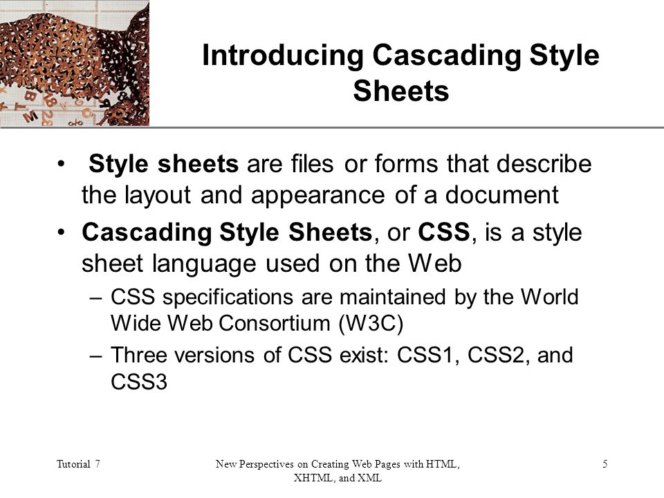 XP Tutorial 7New Perspectives on Creating Web Pages with HTML, XHTML, and XML 5 Introducing Cascading Style Sheets Style sheets are files or forms that describe the layout and appearance of a document Cascading Style Sheets, or CSS, is a style sheet language used on the Web –CSS specifications are maintained by the World Wide Web Consortium (W3C) –Three versions of CSS exist: CSS1, CSS2, and CSS3