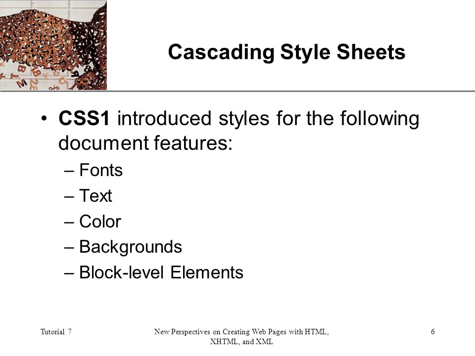 XP Tutorial 7New Perspectives on Creating Web Pages with HTML, XHTML, and XML 6 Cascading Style Sheets CSS1 introduced styles for the following document features: –Fonts –Text –Color –Backgrounds –Block-level Elements