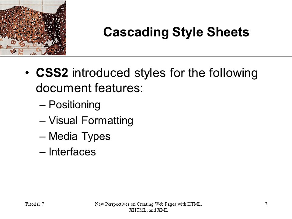 XP Tutorial 7New Perspectives on Creating Web Pages with HTML, XHTML, and XML 7 Cascading Style Sheets CSS2 introduced styles for the following document features: –Positioning –Visual Formatting –Media Types –Interfaces
