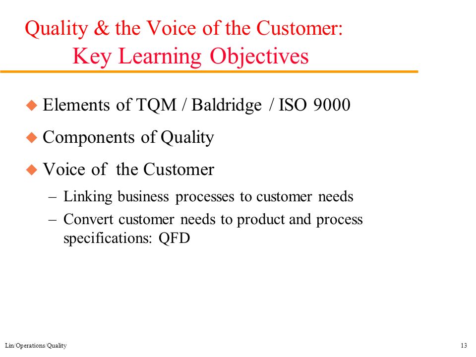 Lin/Operations/Quality13 Quality & the Voice of the Customer: Key Learning Objectives u Elements of TQM / Baldridge / ISO 9000 u Components of Quality u Voice of the Customer –Linking business processes to customer needs –Convert customer needs to product and process specifications: QFD