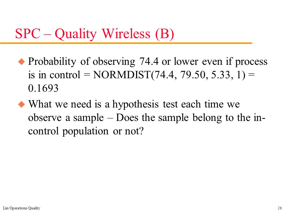 Lin/Operations/Quality26 SPC – Quality Wireless (B) u Probability of observing 74.4 or lower even if process is in control = NORMDIST(74.4, 79.50, 5.33, 1) = u What we need is a hypothesis test each time we observe a sample – Does the sample belong to the in- control population or not