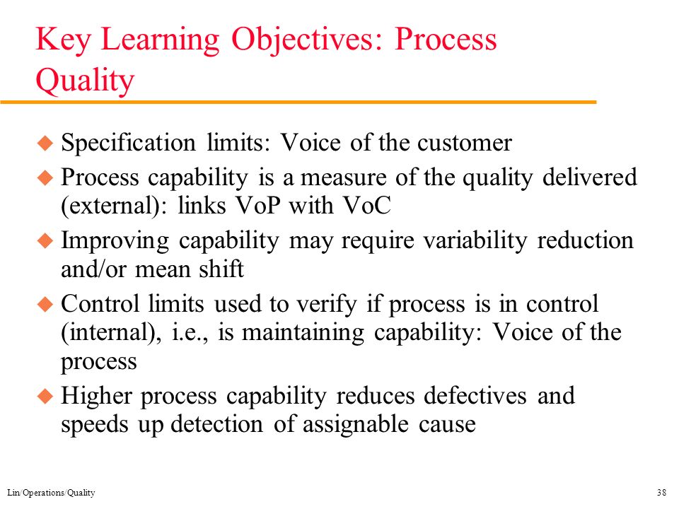 Lin/Operations/Quality38 Key Learning Objectives: Process Quality u Specification limits: Voice of the customer u Process capability is a measure of the quality delivered (external): links VoP with VoC u Improving capability may require variability reduction and/or mean shift u Control limits used to verify if process is in control (internal), i.e., is maintaining capability: Voice of the process u Higher process capability reduces defectives and speeds up detection of assignable cause