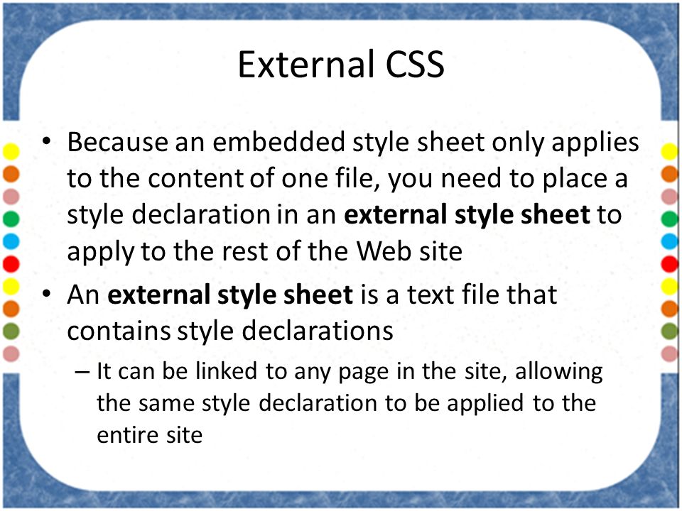 External CSS Because an embedded style sheet only applies to the content of one file, you need to place a style declaration in an external style sheet to apply to the rest of the Web site An external style sheet is a text file that contains style declarations – It can be linked to any page in the site, allowing the same style declaration to be applied to the entire site