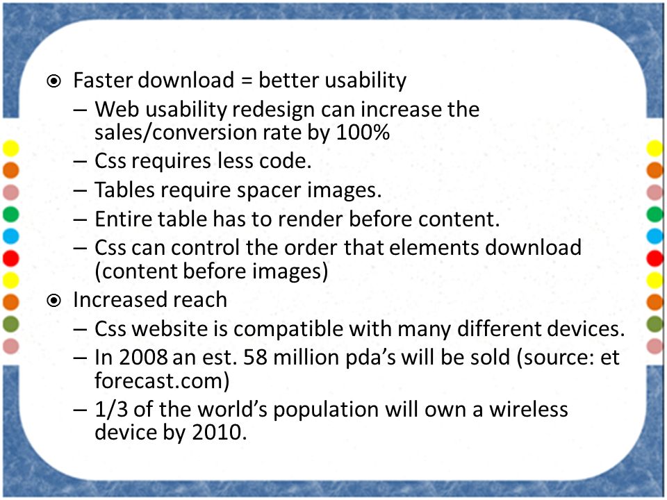  Faster download = better usability – Web usability redesign can increase the sales/conversion rate by 100% – Css requires less code.