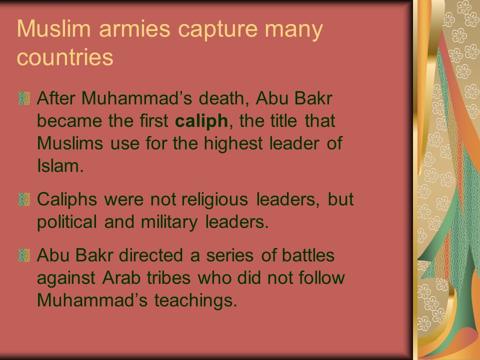 Muslim armies capture many countries After Muhammad’s death, Abu Bakr became the first caliph, the title that Muslims use for the highest leader of Islam.