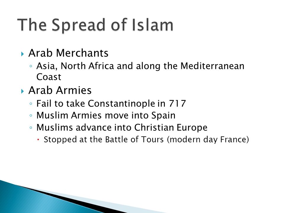  Arab Merchants ◦ Asia, North Africa and along the Mediterranean Coast  Arab Armies ◦ Fail to take Constantinople in 717 ◦ Muslim Armies move into Spain ◦ Muslims advance into Christian Europe  Stopped at the Battle of Tours (modern day France)