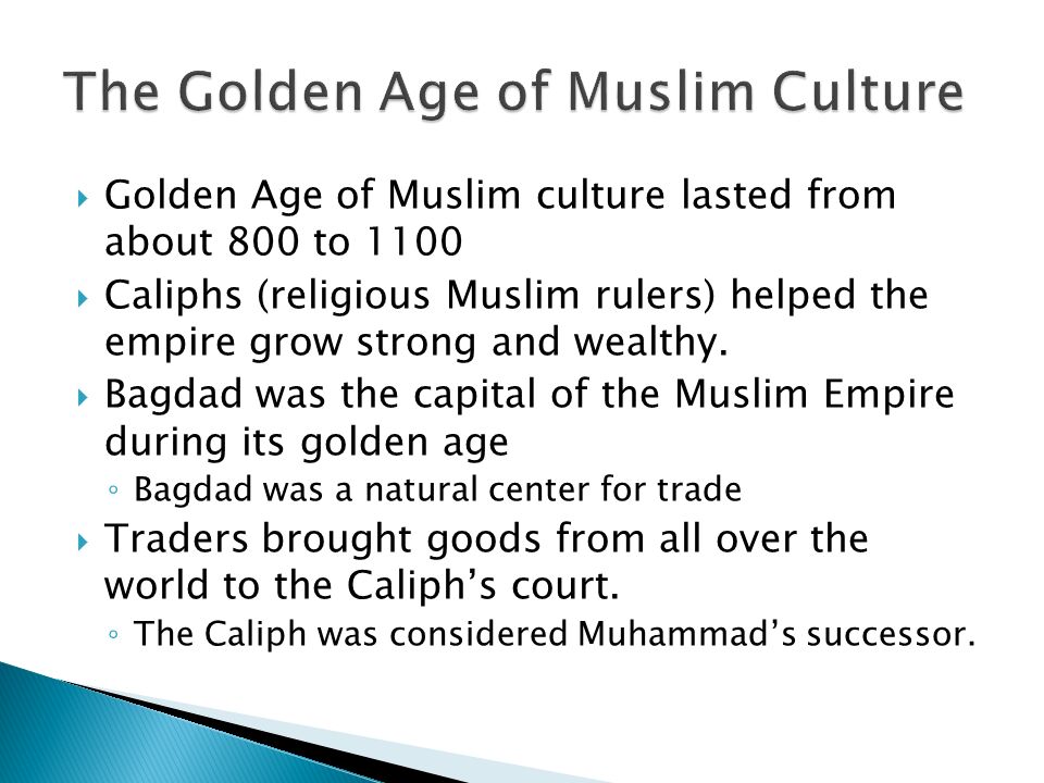  Golden Age of Muslim culture lasted from about 800 to 1100  Caliphs (religious Muslim rulers) helped the empire grow strong and wealthy.