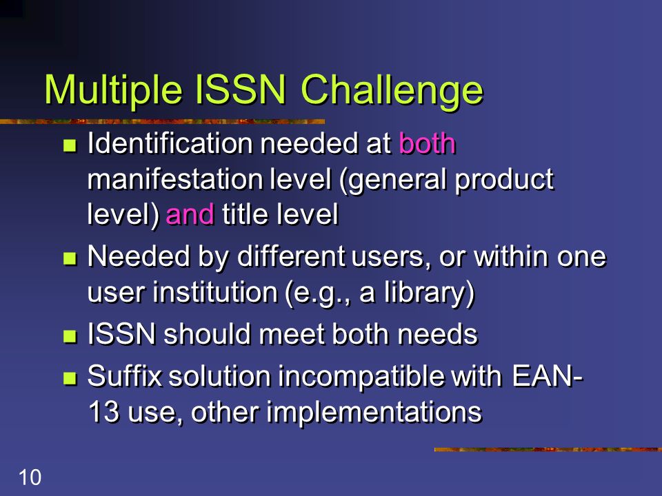 10 Multiple ISSN Challenge Identification needed at both manifestation level (general product level) and title level Needed by different users, or within one user institution (e.g., a library) ISSN should meet both needs Suffix solution incompatible with EAN- 13 use, other implementations Identification needed at both manifestation level (general product level) and title level Needed by different users, or within one user institution (e.g., a library) ISSN should meet both needs Suffix solution incompatible with EAN- 13 use, other implementations