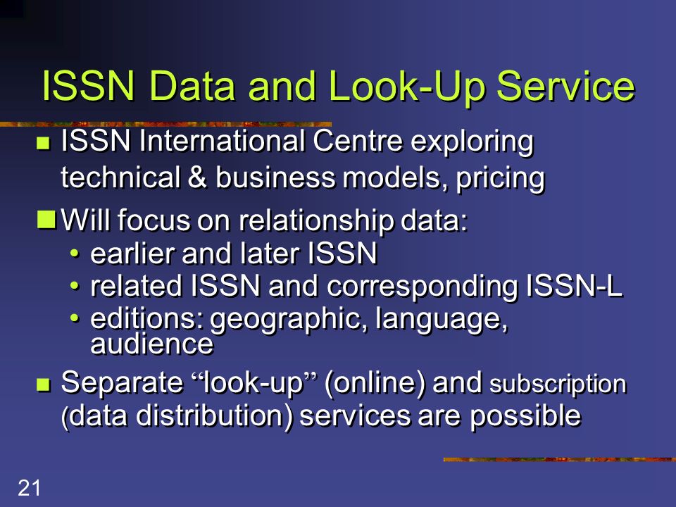 21 ISSN Data and Look-Up Service ISSN International Centre exploring technical & business models, pricing Will focus on relationship data: earlier and later ISSN related ISSN and corresponding ISSN-L editions: geographic, language, audience Separate look-up (online) and subscription ( data distribution) services are possible ISSN International Centre exploring technical & business models, pricing Will focus on relationship data: earlier and later ISSN related ISSN and corresponding ISSN-L editions: geographic, language, audience Separate look-up (online) and subscription ( data distribution) services are possible