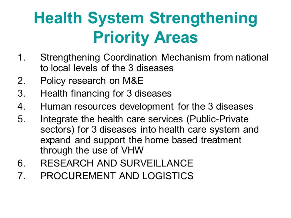 Health System Strengthening Priority Areas 1.Strengthening Coordination Mechanism from national to local levels of the 3 diseases 2.Policy research on M&E 3.Health financing for 3 diseases 4.Human resources development for the 3 diseases 5.Integrate the health care services (Public-Private sectors) for 3 diseases into health care system and expand and support the home based treatment through the use of VHW 6.RESEARCH AND SURVEILLANCE 7.PROCUREMENT AND LOGISTICS