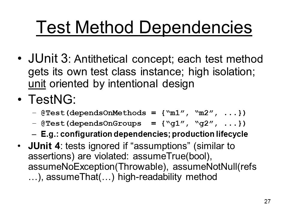 27 Test Method Dependencies JUnit 3 : Antithetical concept; each test method gets its own test class instance; high isolation; unit oriented by intentional design TestNG: = { m1 , m2 ,...}) = { g1 , g2 ,...}) –E.g.: configuration dependencies; production lifecycle JUnit 4: tests ignored if assumptions (similar to assertions) are violated: assumeTrue(bool), assumeNoException(Throwable), assumeNotNull(refs …), assumeThat(…) high-readability method