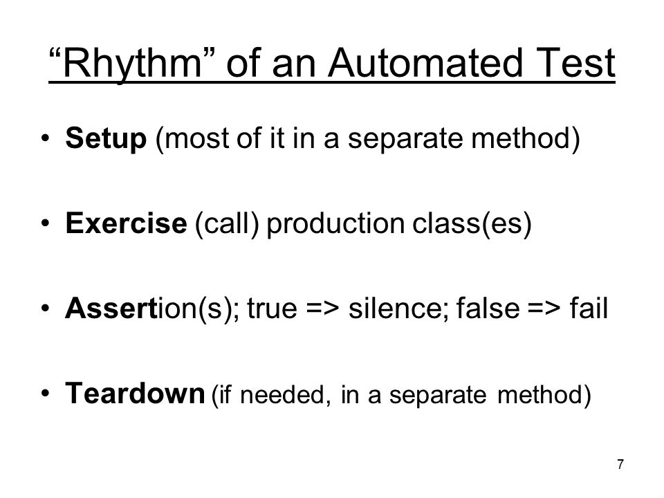 7 Rhythm of an Automated Test Setup (most of it in a separate method) Exercise (call) production class(es) Assertion(s); true => silence; false => fail Teardown (if needed, in a separate method)