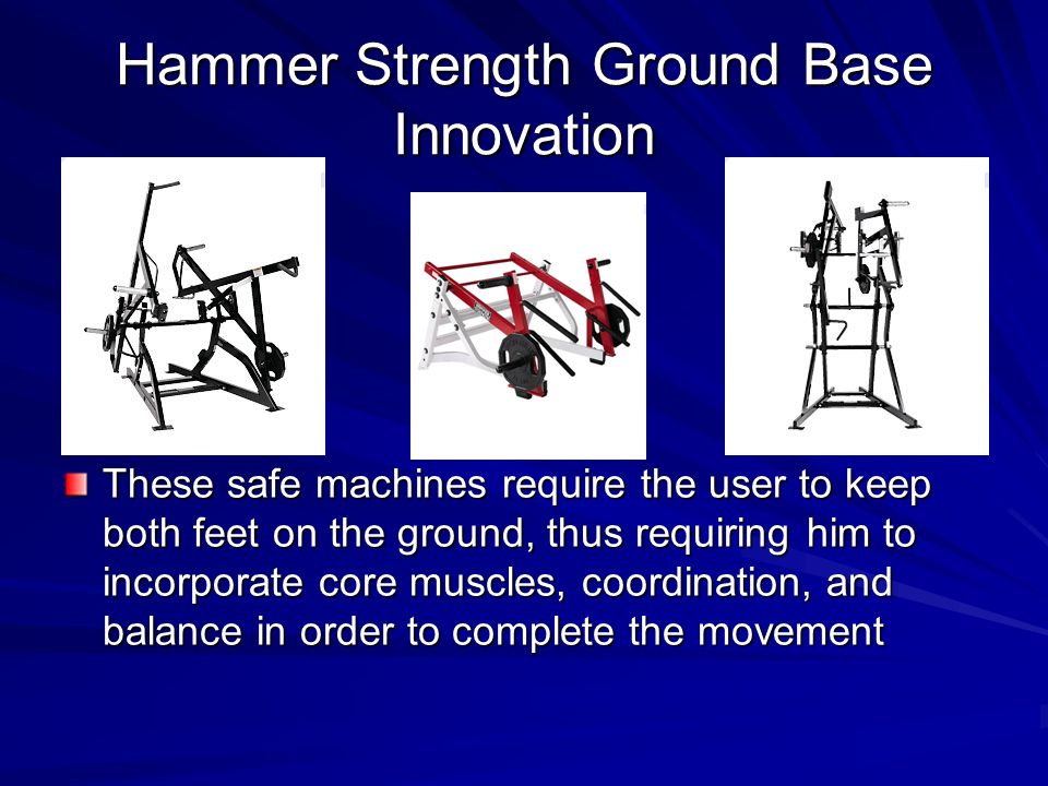 Hammer Strength Ground Base Innovation These safe machines require the user to keep both feet on the ground, thus requiring him to incorporate core muscles, coordination, and balance in order to complete the movement