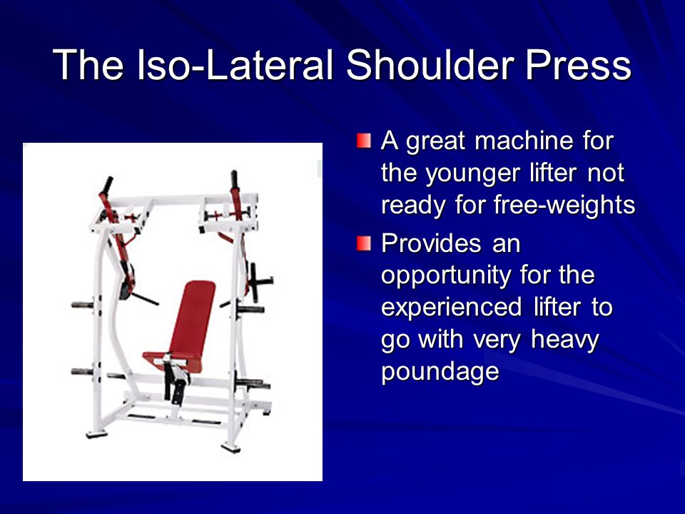 The Iso-Lateral Shoulder Press A great machine for the younger lifter not ready for free-weights Provides an opportunity for the experienced lifter to go with very heavy poundage