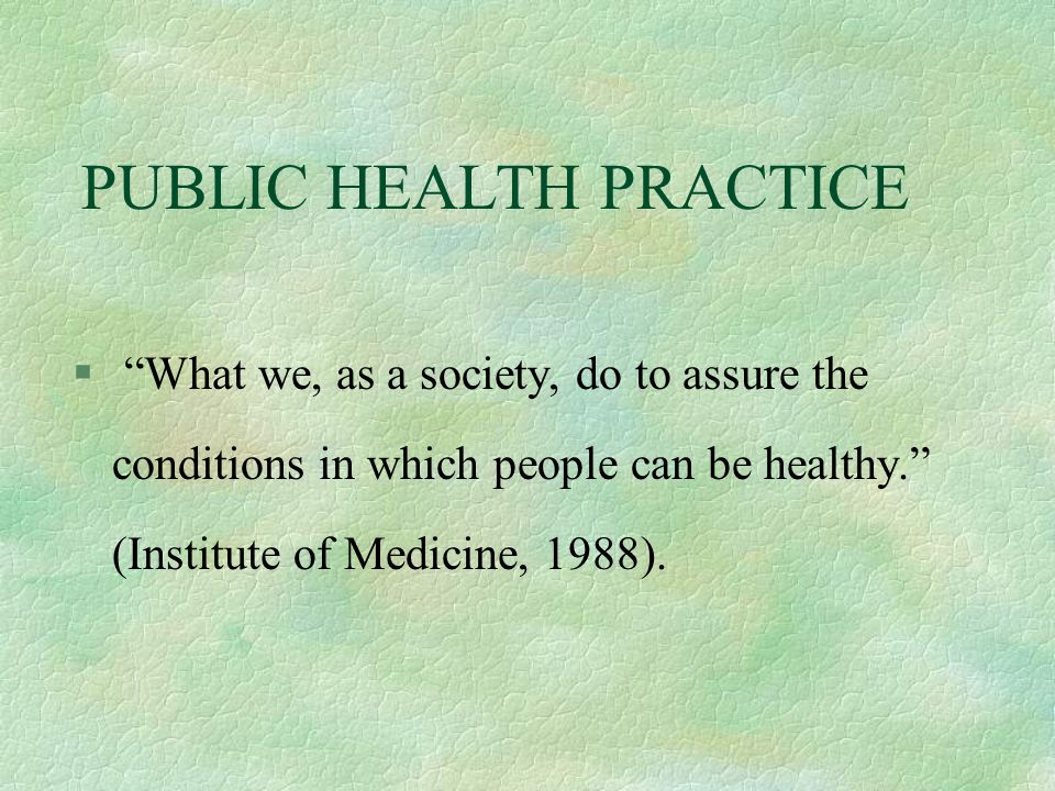PUBLIC HEALTH PRACTICE § What we, as a society, do to assure the conditions in which people can be healthy. (Institute of Medicine, 1988).