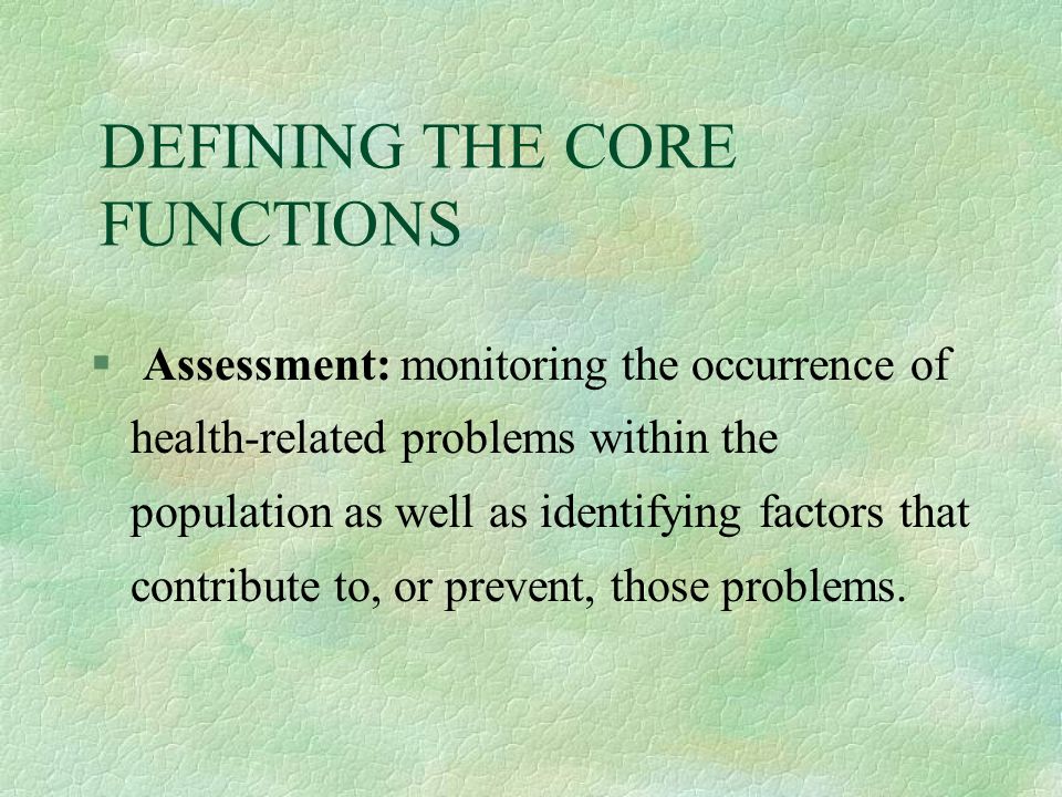 DEFINING THE CORE FUNCTIONS § Assessment: monitoring the occurrence of health-related problems within the population as well as identifying factors that contribute to, or prevent, those problems.